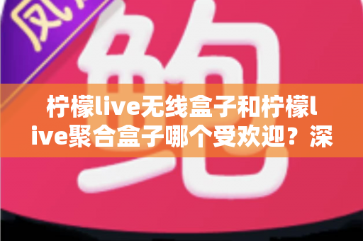 柠檬live无线盒子和柠檬live聚合盒子哪个受欢迎？深度对比解析与实用选购指南
