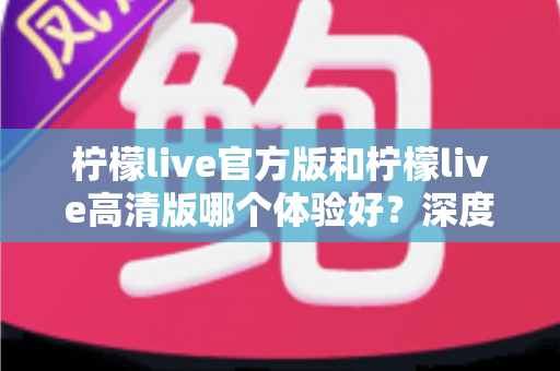 柠檬live官方版和柠檬live高清版哪个体验好？深度对比评测帮你找到最适合的版本