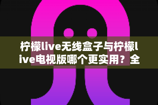 柠檬live无线盒子与柠檬live电视版哪个更实用？全面对比帮你选出最适合的观影方案
