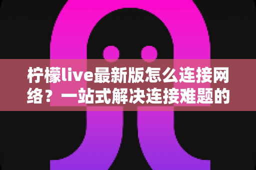 柠檬live最新版怎么连接网络？一站式解决连接难题的完整指南与实用技巧