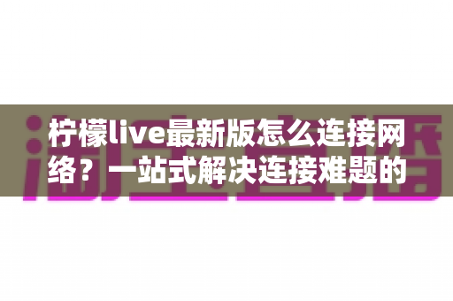 柠檬live最新版怎么连接网络？一站式解决连接难题的完整指南与实用技巧