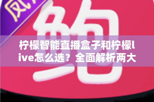 柠檬智能直播盒子和柠檬live怎么选？全面解析两大直播工具的差异与选购指南