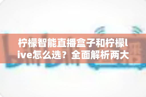 柠檬智能直播盒子和柠檬live怎么选？全面解析两大直播工具的差异与选购指南