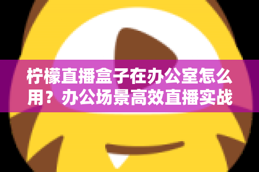 柠檬直播盒子在办公室怎么用?办公场景高效直播实战指南与技巧全解析 柠檬直播盒子在办公室怎么用?办公场景高效直播实战指南与技巧全解析