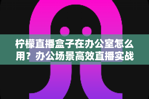 柠檬直播盒子在办公室怎么用？办公场景高效直播实战指南与技巧全解析