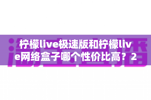 柠檬live极速版和柠檬live网络盒子哪个性价比高？2025最新对比评测与选购指南