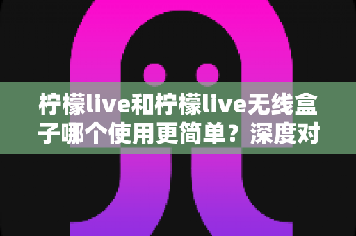 柠檬live和柠檬live无线盒子哪个使用更简单?深度对比评测帮你轻松选出最适合的开播利器 柠檬live和柠檬live无线盒子哪个使用更简单?深度对比评测帮你轻松选出最适合的开播利器