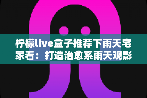 柠檬live盒子推荐下雨天宅家看:打造治愈系雨天观影时光的完全指南 柠檬live盒子推荐下雨天宅家看:打造治愈系雨天观影时光的完全指南
