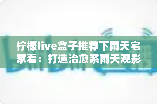 柠檬live盒子推荐下雨天宅家看：打造治愈系雨天观影时光的完全指南