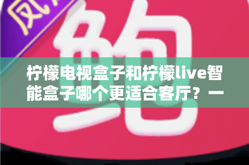 柠檬电视盒子和柠檬live智能盒子哪个更适合客厅？一文读懂选购要点与真实体验