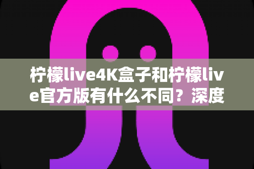 柠檬live4K盒子和柠檬live官方版有什么不同?深度对比帮你选对版本 柠檬live4K盒子和柠檬live官方版有什么不同?深度对比帮你选对版本
