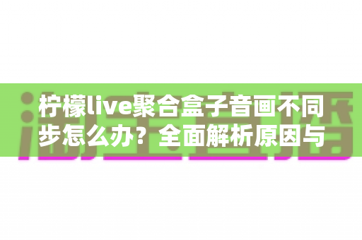 柠檬live聚合盒子音画不同步怎么办?全面解析原因与实用解决方案,轻松恢复流畅观影体验 柠檬live聚合盒子音画不同步怎么办?全面解析原因与实用解决方案,轻松恢复流畅观影体验