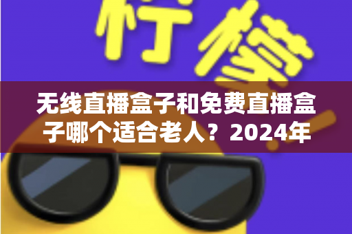无线直播盒子和免费直播盒子哪个适合老人？2024年最全选购指南与避坑攻略