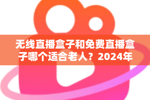 无线直播盒子和免费直播盒子哪个适合老人？2024年最全选购指南与避坑攻略