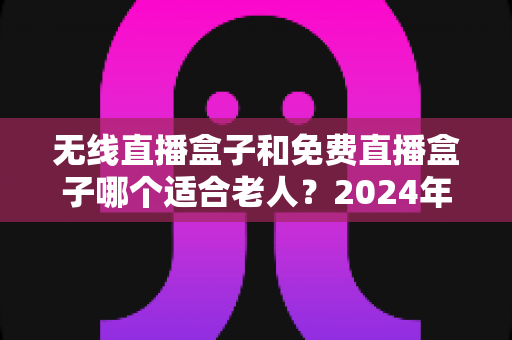 无线直播盒子和免费直播盒子哪个适合老人？2024年最全选购指南与避坑攻略
