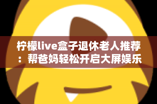 柠檬live盒子退休老人推荐:帮爸妈轻松开启大屏娱乐生活的贴心选购指南 柠檬live盒子退休老人推荐:帮爸妈轻松开启大屏娱乐生活的贴心选购指南