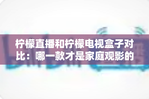 柠檬直播和柠檬电视盒子对比：哪一款才是家庭观影的最佳选择？