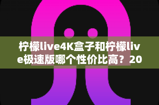 柠檬live4K盒子和柠檬live极速版哪个性价比高？2025最新选购对比全解析