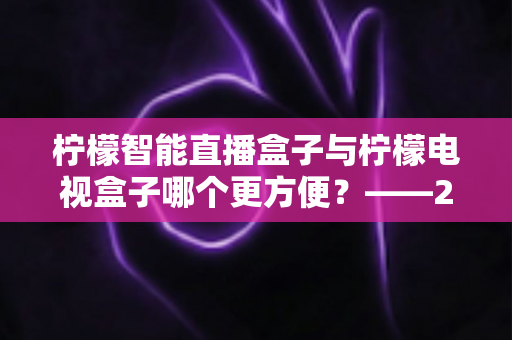 柠檬智能直播盒子与柠檬电视盒子哪个更方便？——2025年最全对比测评与选购避坑指南