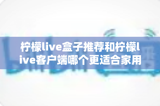 柠檬live盒子推荐和柠檬live客户端哪个更适合家用?家用场景全维度深度对比与选购指南 柠檬live盒子推荐和柠檬live客户端哪个更适合家用?家用场景全维度深度对比与选购指南
