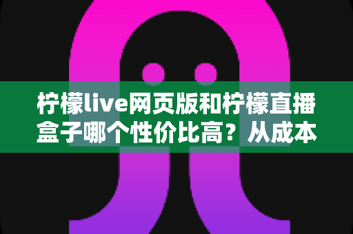 柠檬live网页版和柠檬直播盒子哪个性价比高？从成本、性能到适用人群的全面解析