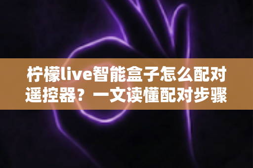柠檬live智能盒子怎么配对遥控器？一文读懂配对步骤、常见问题与实用技巧