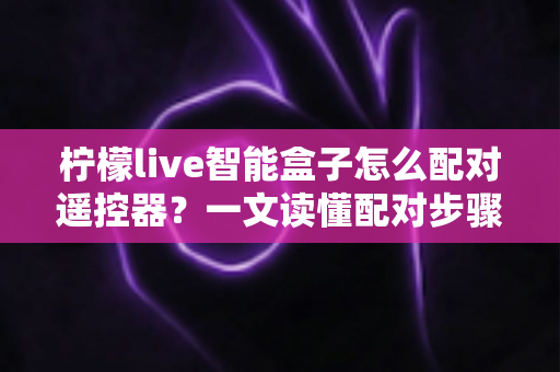 柠檬live智能盒子怎么配对遥控器？一文读懂配对步骤、常见问题与实用技巧