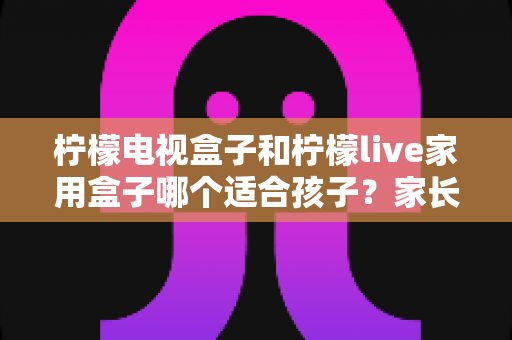 柠檬电视盒子和柠檬live家用盒子哪个适合孩子？家长必读的深度对比与选购指南