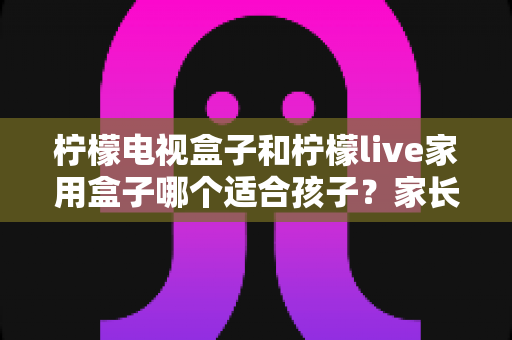 柠檬电视盒子和柠檬live家用盒子哪个适合孩子？家长必读的深度对比与选购指南