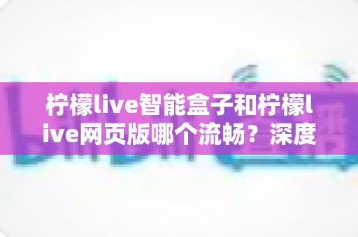 柠檬live智能盒子和柠檬live网页版哪个流畅？深度实测对比帮你选对最佳观看方案