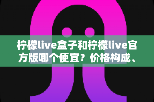柠檬live盒子和柠檬live官方版哪个便宜？价格构成、性价比与选购指南全解析