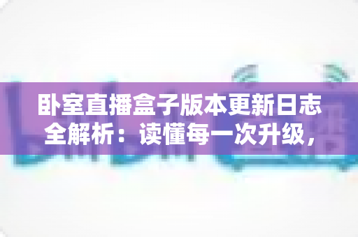 卧室直播盒子版本更新日志全解析:读懂每一次升级,让直播体验更上一层楼 卧室直播盒子版本更新日志全解析:读懂每一次升级,让直播体验更上一层楼