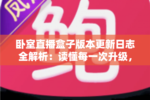 卧室直播盒子版本更新日志全解析：读懂每一次升级，让直播体验更上一层楼
