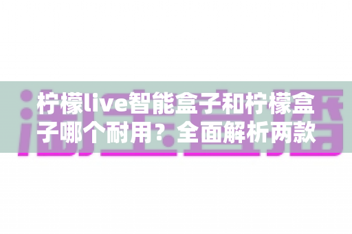 柠檬live智能盒子和柠檬盒子哪个耐用？全面解析两款电视盒子的使用寿命与选购指南