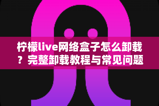 柠檬live网络盒子怎么卸载?完整卸载教程与常见问题详解 柠檬live网络盒子怎么卸载?完整卸载教程与常见问题详解