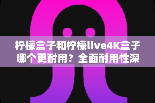 柠檬盒子和柠檬live4K盒子哪个更耐用？全面耐用性深度评测与选购指南
