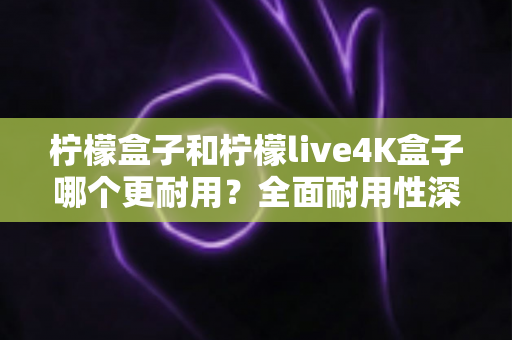 柠檬盒子和柠檬live4K盒子哪个更耐用？全面耐用性深度评测与选购指南