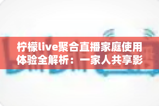 柠檬live聚合直播家庭使用体验全解析:一家人共享影音乐趣的贴心选择 柠檬live聚合直播家庭使用体验全解析:一家人共享影音乐趣的贴心选择