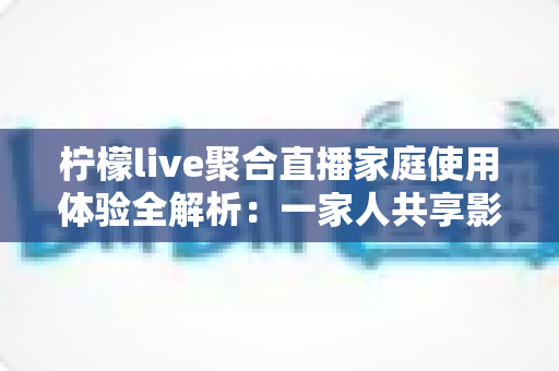 柠檬live聚合直播家庭使用体验全解析:一家人共享影音乐趣的贴心选择 柠檬live聚合直播家庭使用体验全解析:一家人共享影音乐趣的贴心选择