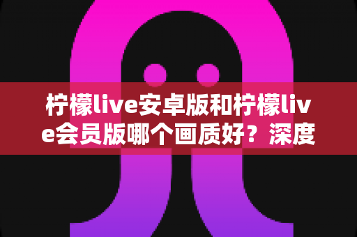 柠檬live安卓版和柠檬live会员版哪个画质好?深度对比解析与实用选择指南 柠檬live安卓版和柠檬live会员版哪个画质好?深度对比解析与实用选择指南