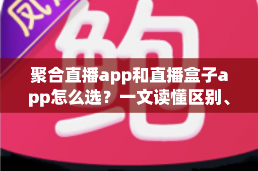 聚合直播app和直播盒子app怎么选?一文读懂区别、风险与挑选攻略 聚合直播app和直播盒子app怎么选?一文读懂区别、风险与挑选攻略