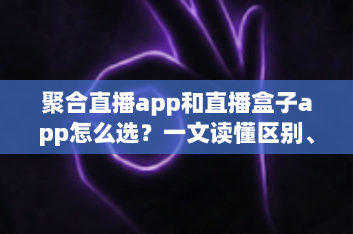 聚合直播app和直播盒子app怎么选？一文读懂区别、风险与挑选攻略