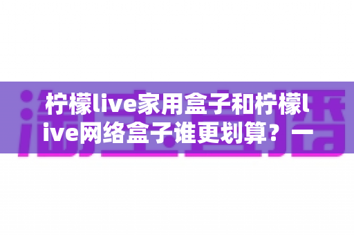 柠檬live家用盒子和柠檬live网络盒子谁更划算？一文读懂性价比差异，教你选对不选贵