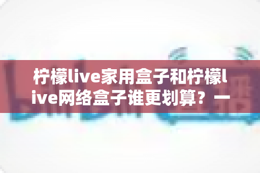 柠檬live家用盒子和柠檬live网络盒子谁更划算？一文读懂性价比差异，教你选对不选贵