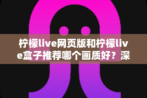 柠檬live网页版和柠檬live盒子推荐哪个画质好?深度画质对比与使用建议全解析 柠檬live网页版和柠檬live盒子推荐哪个画质好?深度画质对比与使用建议全解析