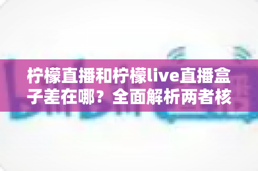 柠檬直播和柠檬live直播盒子差在哪？全面解析两者核心区别，帮你选对直播应用