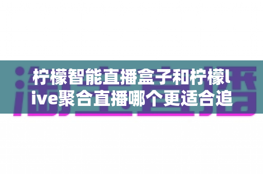 柠檬智能直播盒子和柠檬live聚合直播哪个更适合追剧？一文读懂两大追剧方式的核心差异与选购指南