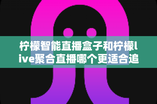 柠檬智能直播盒子和柠檬live聚合直播哪个更适合追剧？一文读懂两大追剧方式的核心差异与选购指南