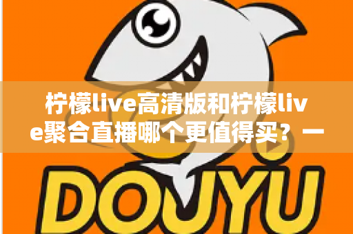 柠檬live高清版和柠檬live聚合直播哪个更值得买？一文看懂两大版本的真实差异与选购建议