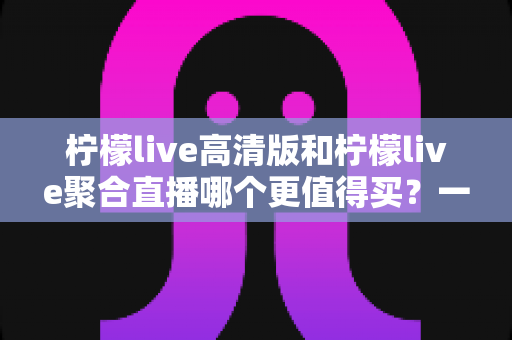 柠檬live高清版和柠檬live聚合直播哪个更值得买？一文看懂两大版本的真实差异与选购建议